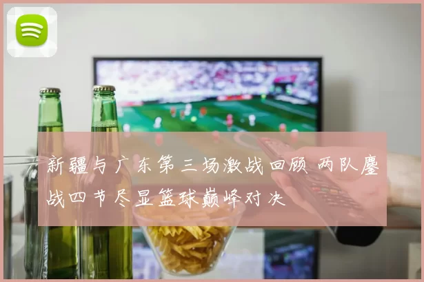 新疆与广东第三场激战回顾 两队鏖战四节尽显篮球巅峰对决