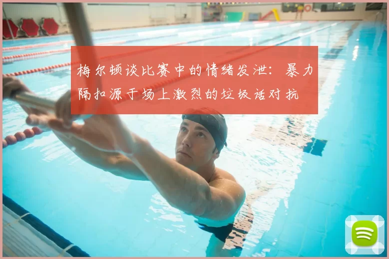 梅尔顿谈比赛中的情绪发泄：暴力隔扣源于场上激烈的垃圾话对抗