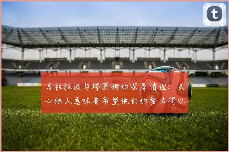 马祖拉谈与塔图姆的深厚情谊：关心他人意味着希望他们的努力得以回报