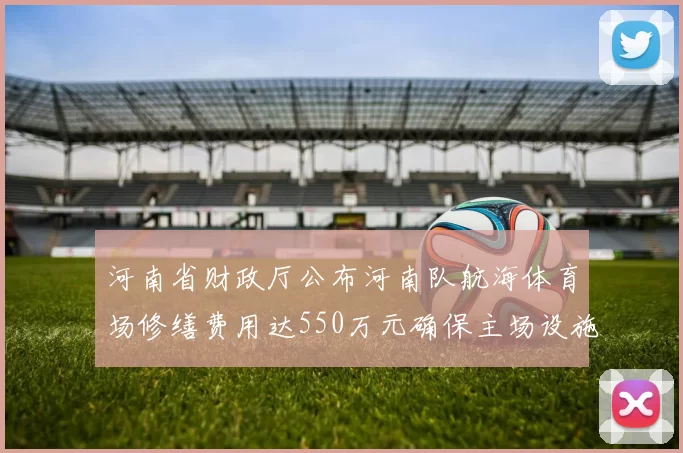 河南省财政厅公布河南队航海体育场修缮费用达550万元确保主场设施安全