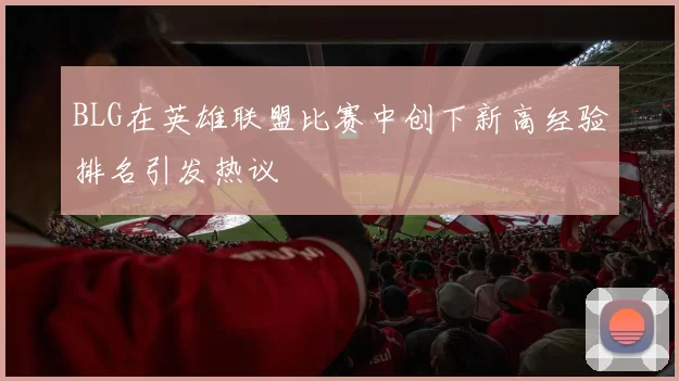 BLG在英雄联盟比赛中创下新高经验排名引发热议