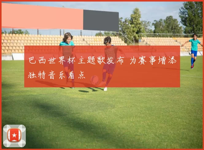 巴西世界杯主题歌发布 为赛事增添独特音乐看点