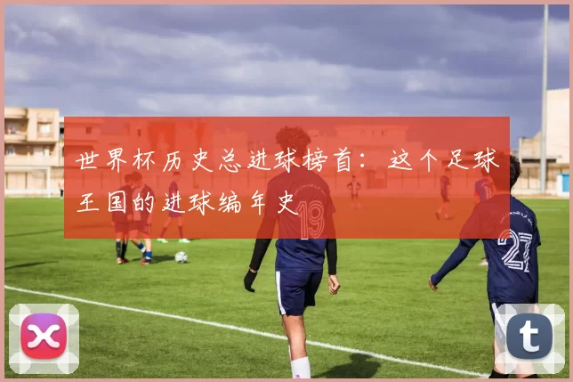 世界杯历史总进球榜首:这个足球王国的进球编年史