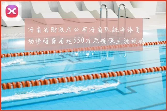 河南省财政厅公布河南队航海体育场修缮费用达550万元确保主场设施安全