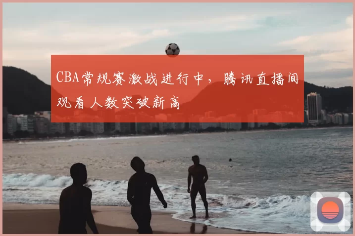 CBA常规赛激战进行中，腾讯直播间观看人数突破新高