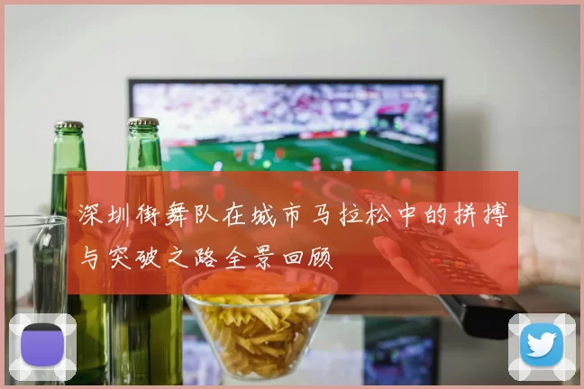 深圳街舞队在城市马拉松中的拼搏与突破之路全景回顾