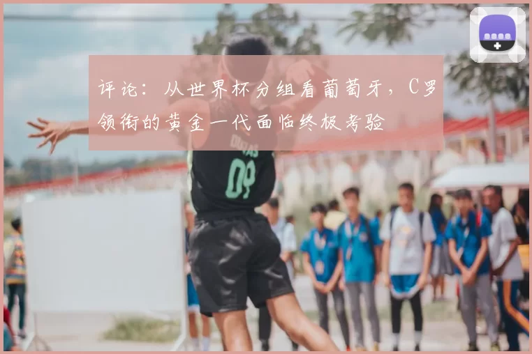 评论:从世界杯分组看葡萄牙,C罗领衔的黄金一代面临终极考验