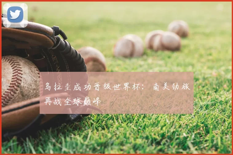 乌拉圭成功晋级世界杯：南美劲旅再战全球巅峰