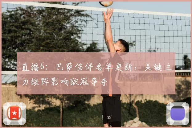 直播6：巴萨伤停名单更新，关键主力缺阵影响欧冠争夺