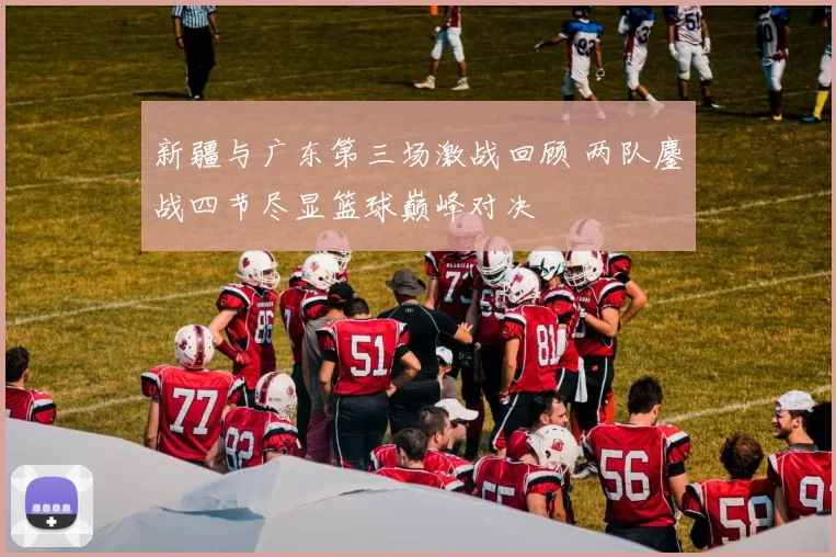 新疆与广东第三场激战回顾 两队鏖战四节尽显篮球巅峰对决