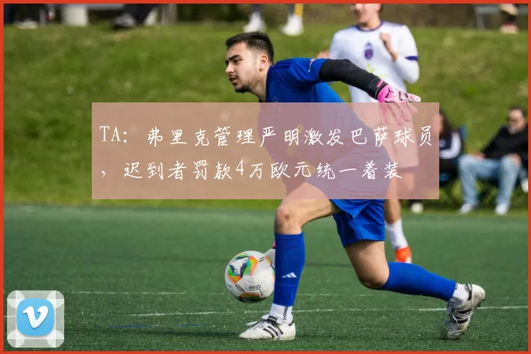 TA：弗里克管理严明激发巴萨球员，迟到者罚款4万欧元统一着装