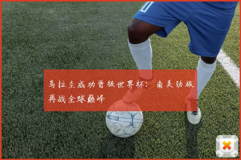 乌拉圭成功晋级世界杯：南美劲旅再战全球巅峰