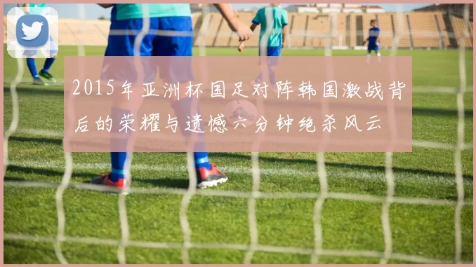 2015年亚洲杯国足对阵韩国激战背后的荣耀与遗憾六分钟绝杀风云