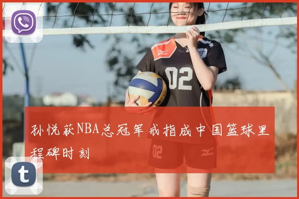 孙悦获NBA总冠军戒指成中国篮球里程碑时刻