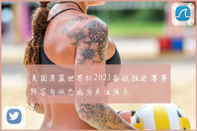 美国男篮世界杯2021备战推进 赛事阵容与状态成为关注焦点