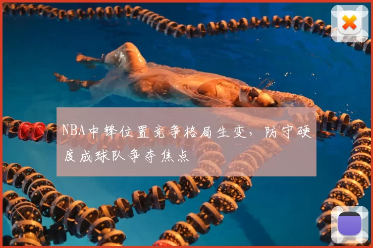 NBA中锋位置竞争格局生变，防守硬度成球队争夺焦点