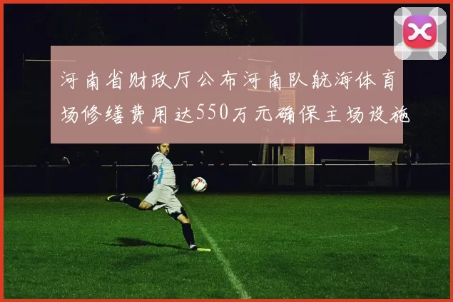 河南省财政厅公布河南队航海体育场修缮费用达550万元确保主场设施安全