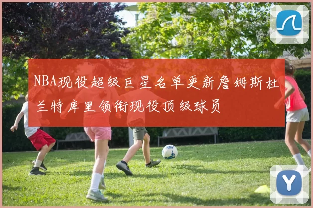 NBA现役超级巨星名单更新詹姆斯杜兰特库里领衔现役顶级球员