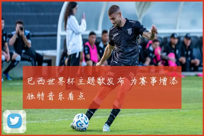 巴西世界杯主题歌发布 为赛事增添独特音乐看点