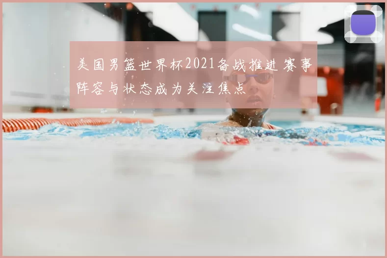 美国男篮世界杯2021备战推进 赛事阵容与状态成为关注焦点