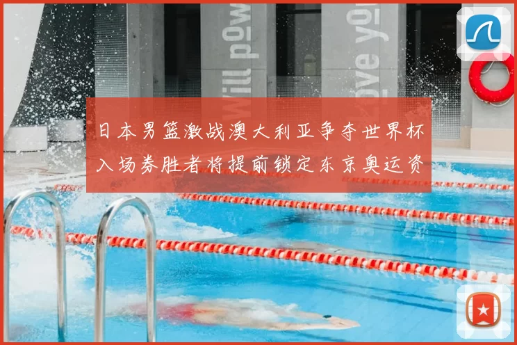 日本男篮激战澳大利亚争夺世界杯入场券胜者将提前锁定东京奥运资格
