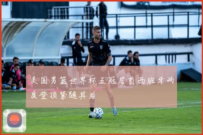 美国男篮世界杯五冠居首西班牙两度登顶紧随其后