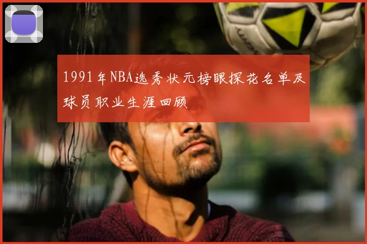1991年NBA选秀状元榜眼探花名单及球员职业生涯回顾