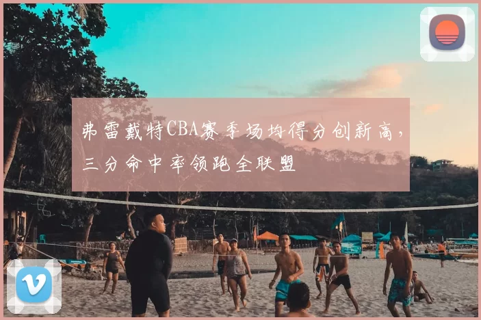 弗雷戴特CBA赛季场均得分创新高，三分命中率领跑全联盟