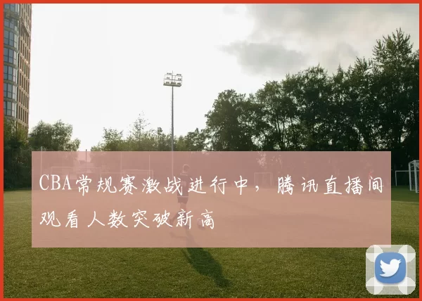 CBA常规赛激战进行中，腾讯直播间观看人数突破新高