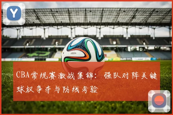 CBA常规赛激战集锦：强队对阵关键球权争夺与防线考验