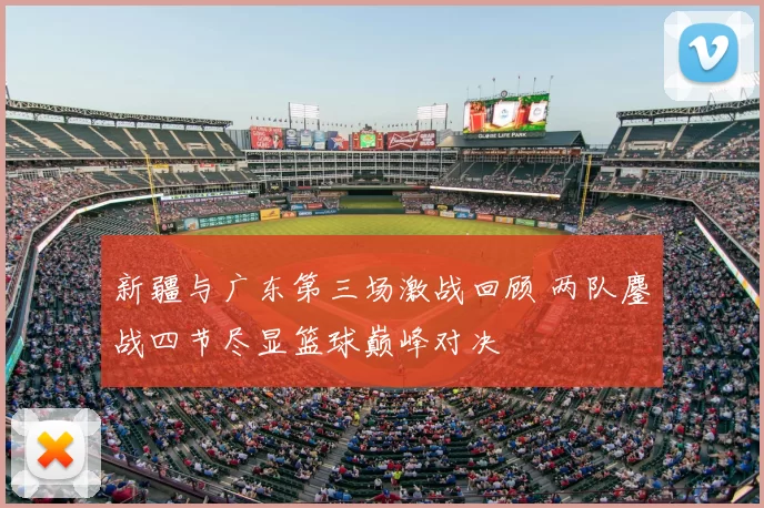 新疆与广东第三场激战回顾 两队鏖战四节尽显篮球巅峰对决