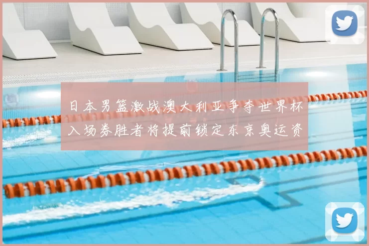 日本男篮激战澳大利亚争夺世界杯入场券胜者将提前锁定东京奥运资格