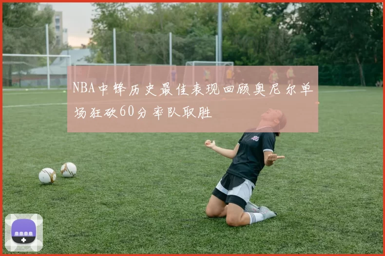 NBA中锋历史最佳表现回顾奥尼尔单场狂砍60分率队取胜