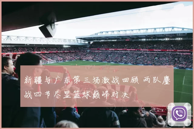 新疆与广东第三场激战回顾 两队鏖战四节尽显篮球巅峰对决