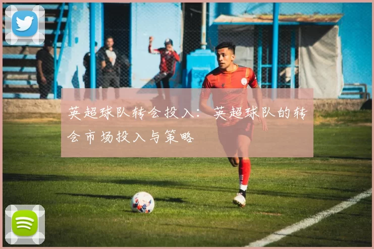 英超球队转会投入:英超球队的转会市场投入与策略