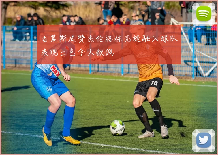 吉莱斯皮赞杰伦格林无缝融入球队表现出色令人钦佩