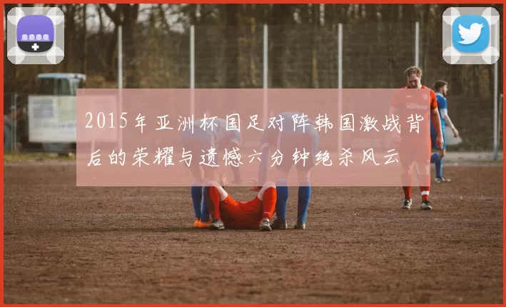 2015年亚洲杯国足对阵韩国激战背后的荣耀与遗憾六分钟绝杀风云