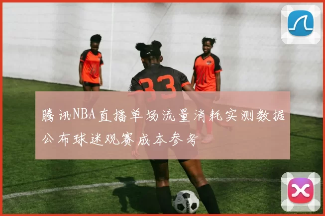 腾讯NBA直播单场流量消耗实测数据公布球迷观赛成本参考