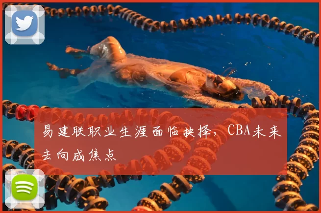 易建联职业生涯面临抉择,CBA未来去向成焦点