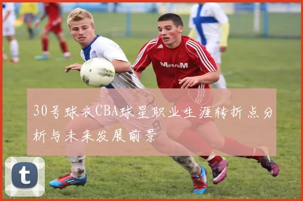 30号球衣CBA球星职业生涯转折点分析与未来发展前景