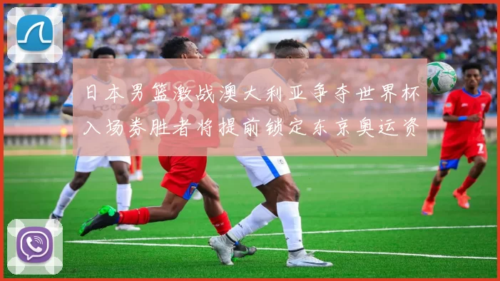 日本男篮激战澳大利亚争夺世界杯入场券胜者将提前锁定东京奥运资格