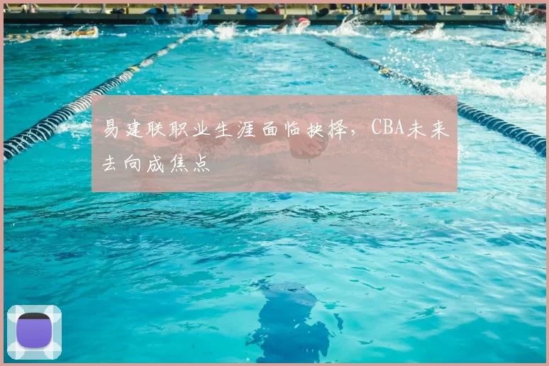 易建联职业生涯面临抉择，CBA未来去向成焦点