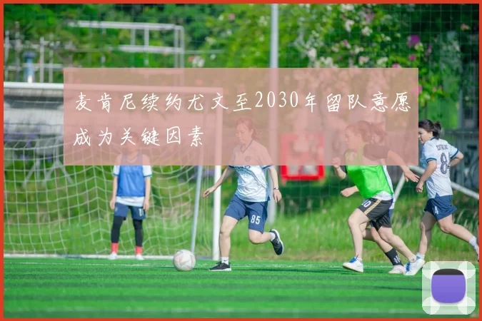 麦肯尼续约尤文至2030年留队意愿成为关键因素