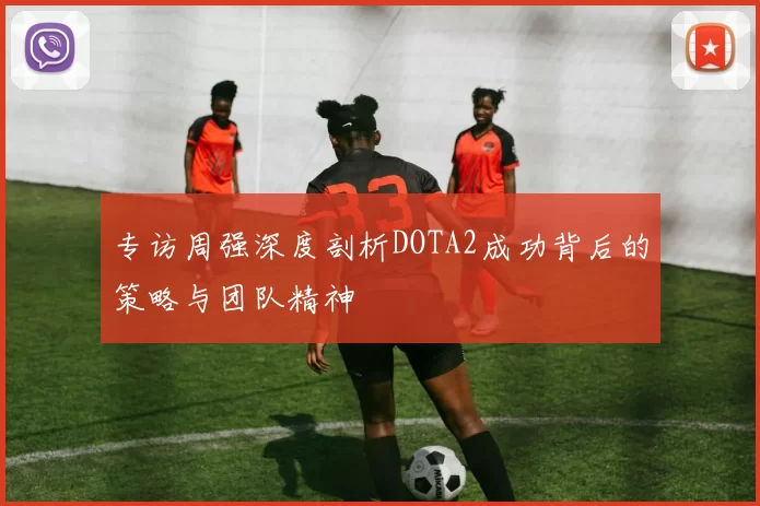 专访周强深度剖析DOTA2成功背后的策略与团队精神