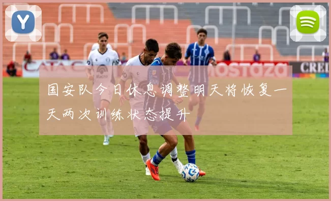 国安队今日休息调整明天将恢复一天两次训练状态提升