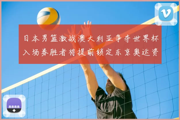 日本男篮激战澳大利亚争夺世界杯入场券胜者将提前锁定东京奥运资格