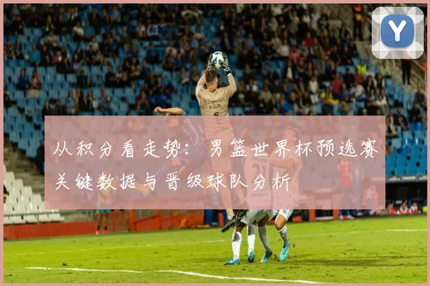 从积分看走势:男篮世界杯预选赛关键数据与晋级球队分析