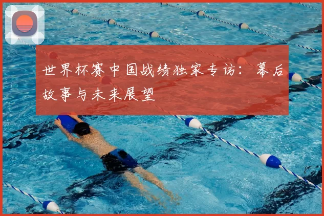 世界杯赛中国战绩独家专访：幕后故事与未来展望