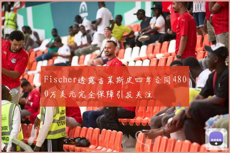 Fischer透露吉莱斯皮四年合同4800万美元完全保障引发关注