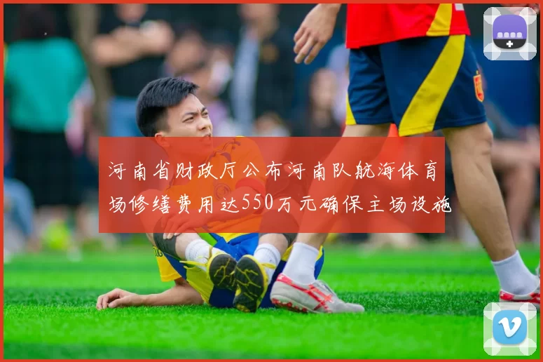 河南省财政厅公布河南队航海体育场修缮费用达550万元确保主场设施安全